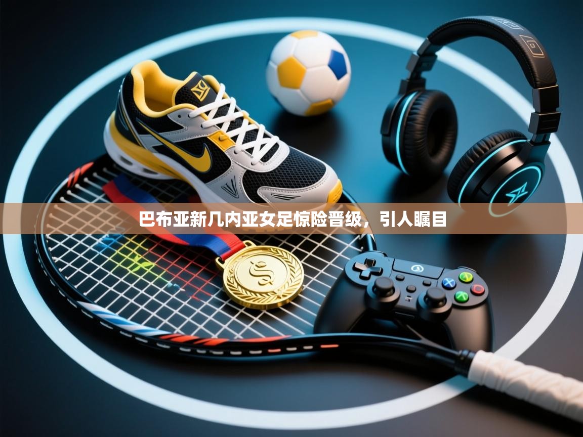 巴布亚新几内亚女足惊险晋级,引人瞩目 第1张