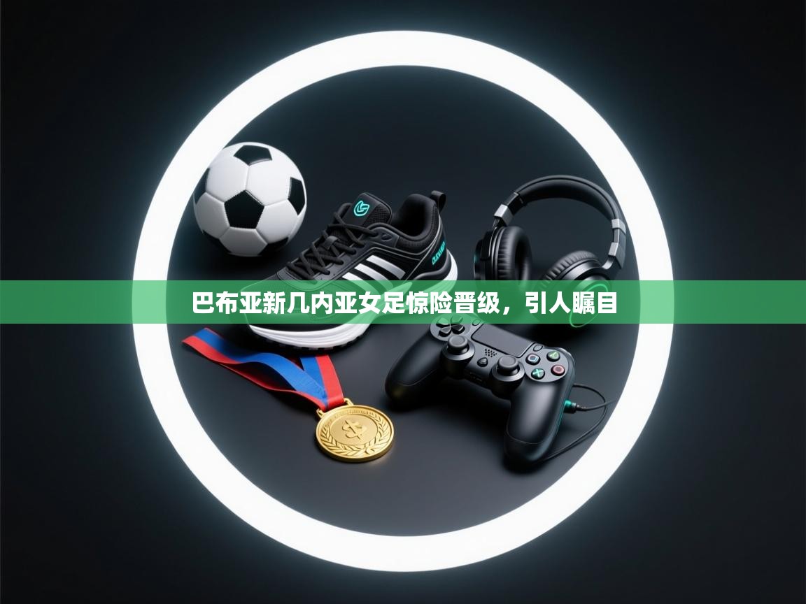 巴布亚新几内亚女足惊险晋级,引人瞩目 第2张